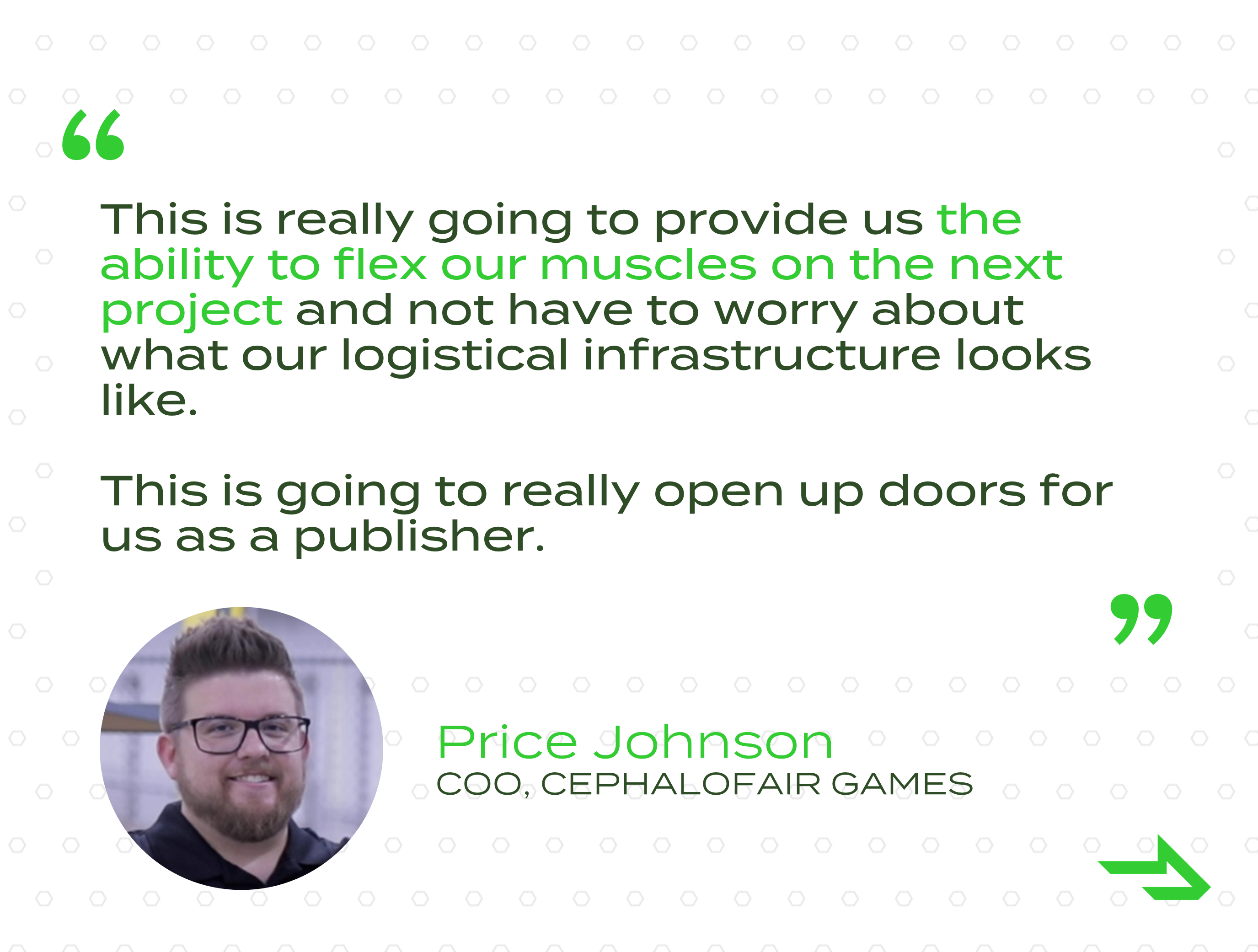 « Cela va vraiment nous permettre de nous muscler sur le prochain projet sans avoir à nous soucier de l’état de notre infrastructure logistique. Cela va vraiment nous ouvrir des portes en tant qu’éditeur. » - Price Johnson, COO, Cephalofair Games