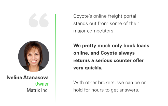 Coyote’s online freight portal stands out from some of their major competitors. We pretty much only book loads online, and Coyote always returns a serious counter offer very quickly. With other brokers, we can be on hold for hours to get answers. - Ivelina Atanasova, Owner, Matrix Inc.