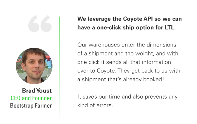 Aprovechamos la API de Coyote para poder tener una opción de envío con un solo clic para LTL. Nuestros almacenes ingresan las dimensiones de un envío y el peso, y con un clic envía toda esa información a Coyote. ¡Nos regresan con un envío que ya está reservado! Nos ahorra tiempo y también previene cualquier tipo de error. -Brad Youst, director ejecutivo y fundador de Bootstrap Farmer